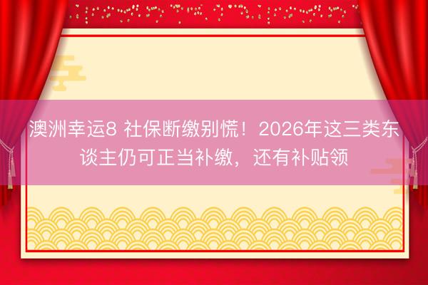 澳洲幸运8 社保断缴别慌！2026年这三类东谈主仍可正当补缴，还有补贴领