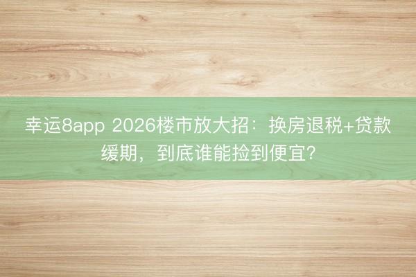 幸运8app 2026楼市放大招：换房退税+贷款缓期，到底谁能捡到便宜？