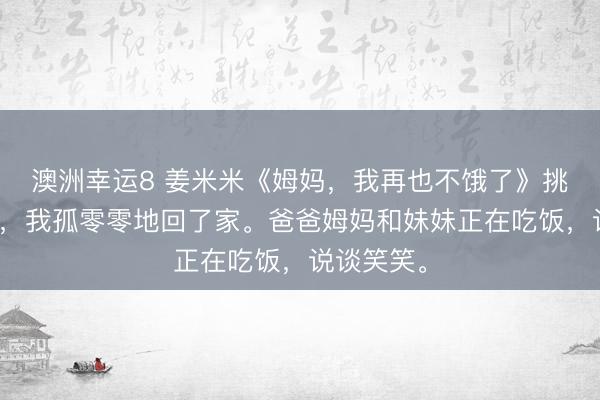 澳洲幸运8 姜米米《姆妈，我再也不饿了》挑战得手后，我孤零零地回了家。爸爸姆妈和妹妹正在吃饭，说谈笑笑。
