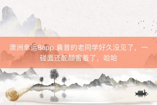 澳洲幸运8app 曩昔的老同学好久没见了，一碰面还酡颜害羞了，哈哈