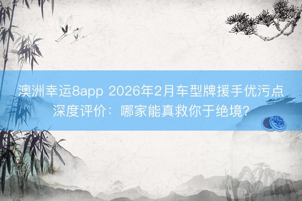 澳洲幸运8app 2026年2月车型牌援手优污点深度评价：哪家能真救你于绝境？
