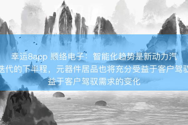 幸运8app 顺络电子：智能化趋势是新动力汽车行业发展迭代的下半程，元器件居品也将充分受益于客户驾驭需求的变化