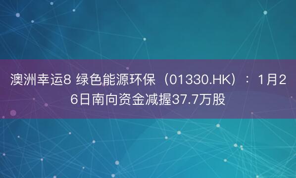 澳洲幸运8 绿色能源环保（01330.HK）：1月26日南向资金减握37.7万股