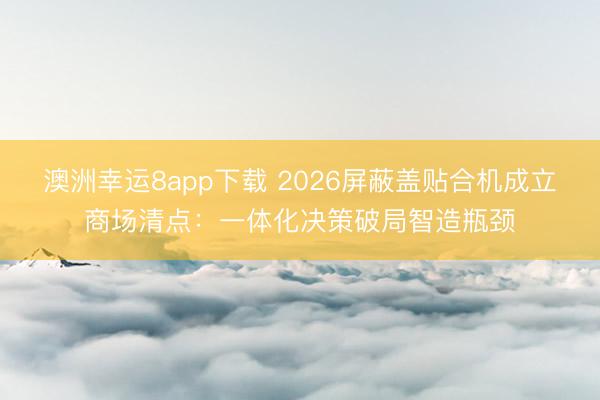 澳洲幸运8app下载 2026屏蔽盖贴合机成立商场清点：一体化决策破局智造瓶颈