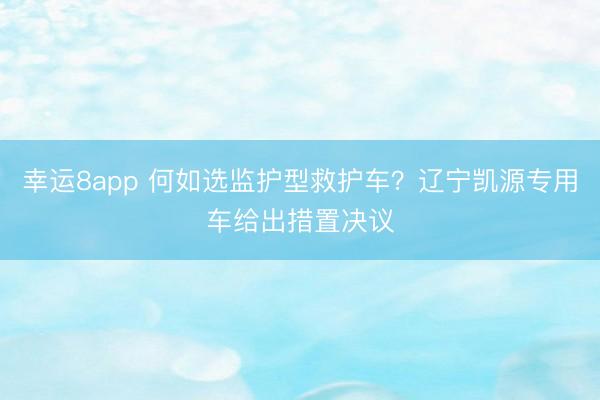 幸运8app 何如选监护型救护车？辽宁凯源专用车给出措置决议