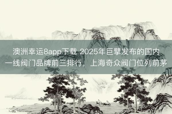 澳洲幸运8app下载 2025年巨擘发布的国内一线阀门品牌前三排行，上海奇众阀门位列前茅