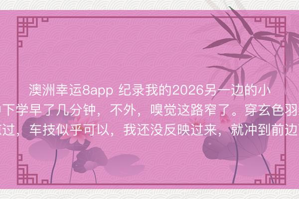 澳洲幸运8app 纪录我的2026另一边的小学也下学了，还好比初中下学早了几分钟，不外，嗅觉这路窄了。穿玄色羽绒服衰老成功从我身边掠过，车技似乎可以，我还没反映过来，就冲到前边百米的所在了。这依然在我连拍的情形下，捏拍的一张。巨匠齐忙吃力碌的，期间很可贵。
