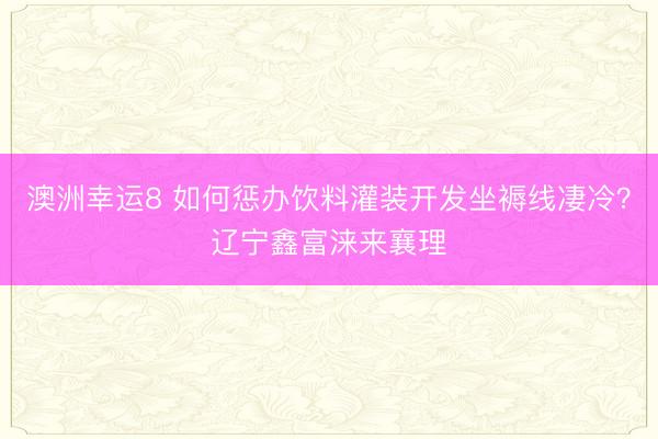 澳洲幸运8 如何惩办饮料灌装开发坐褥线凄冷？辽宁鑫富涞来襄理