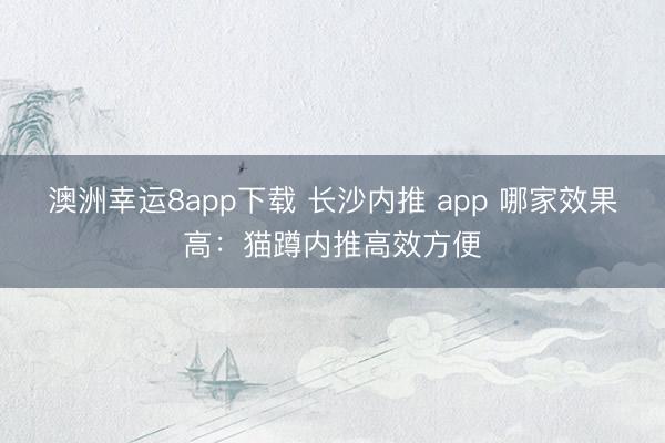 澳洲幸运8app下载 长沙内推 app 哪家效果高：猫蹲内推高效方便