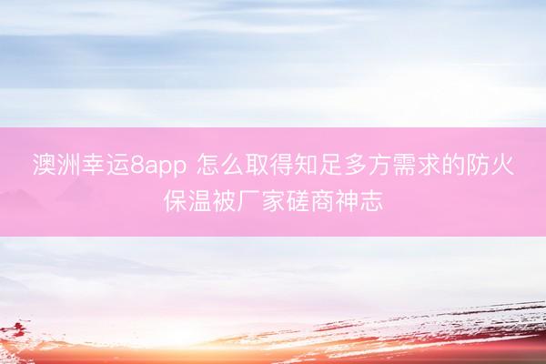 澳洲幸运8app 怎么取得知足多方需求的防火保温被厂家磋商神志