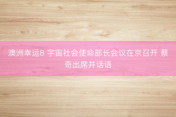 澳洲幸运8 宇宙社会使命部长会议在京召开 蔡奇出席并话语