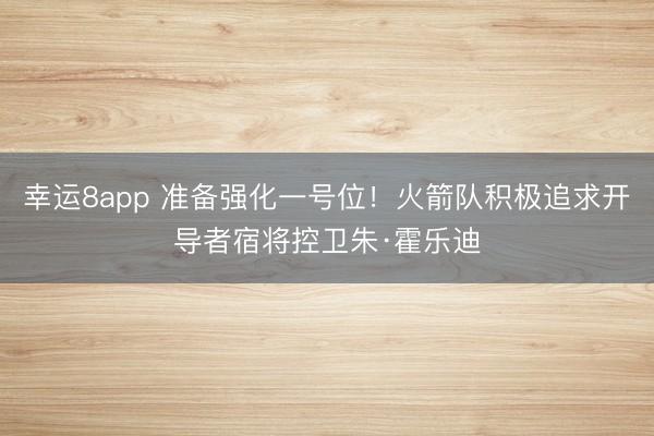 幸运8app 准备强化一号位！火箭队积极追求开导者宿将控卫朱·霍乐迪