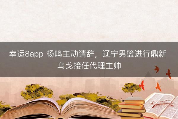 幸运8app 杨鸣主动请辞，辽宁男篮进行鼎新 乌戈接任代理主帅
