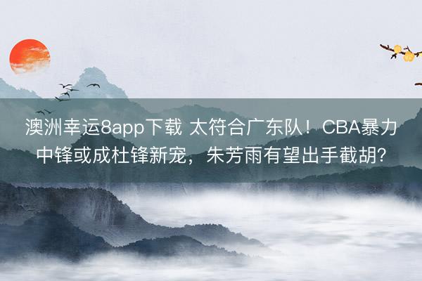 澳洲幸运8app下载 太符合广东队！CBA暴力中锋或成杜锋新宠，朱芳雨有望出手截胡？
