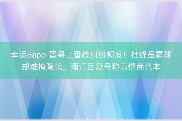 幸运8app 晋粤二番战纠纷频发！杜锋虽赢球却难掩隐忧，潘江回复号称高情商范本