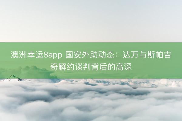澳洲幸运8app 国安外助动态：达万与斯帕吉奇解约谈判背后的高深