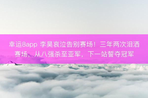 幸运8app 李昊哀泣告别赛场！三年两次泪洒赛场，从八强杀至亚军，下一站誓夺冠军