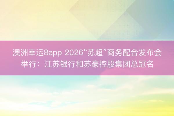 澳洲幸运8app 2026“苏超”商务配合发布会举行：江苏银行和苏豪控股集团总冠名