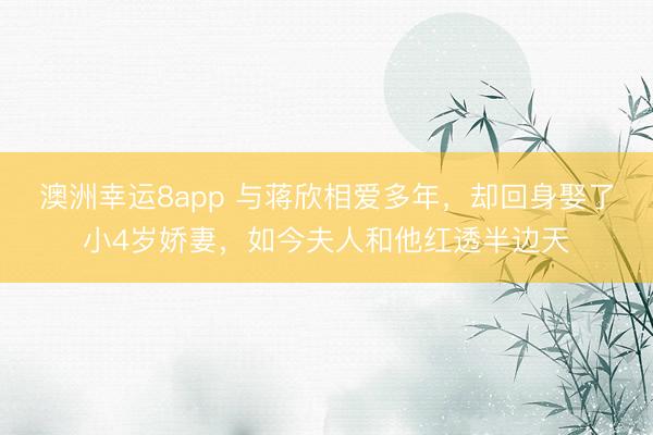 澳洲幸运8app 与蒋欣相爱多年，却回身娶了小4岁娇妻，如今夫人和他红透半边天
