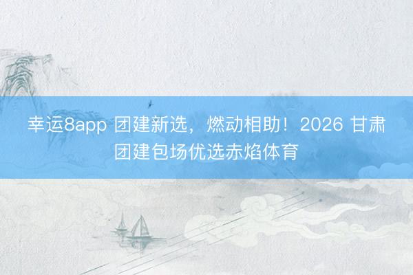 幸运8app 团建新选，燃动相助！2026 甘肃团建包场优选赤焰体育