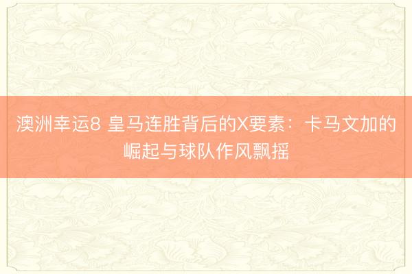 澳洲幸运8 皇马连胜背后的X要素：卡马文加的崛起与球队作风飘摇