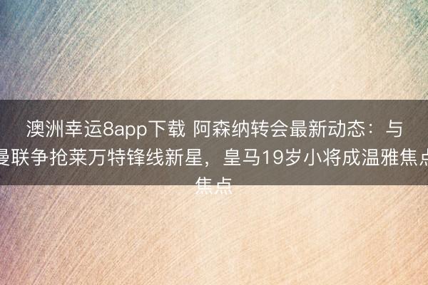 澳洲幸运8app下载 阿森纳转会最新动态:与曼联争抢莱万特锋线新星,皇马19岁小将成温雅焦点