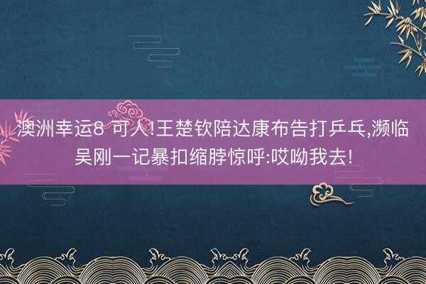 澳洲幸运8 可人!王楚钦陪达康布告打乒乓,濒临吴刚一记暴扣缩脖惊呼:哎呦我去!