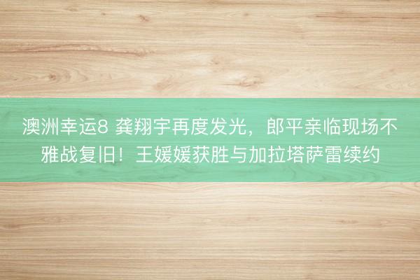 澳洲幸运8 龚翔宇再度发光，郎平亲临现场不雅战复旧！王媛媛获胜与加拉塔萨雷续约