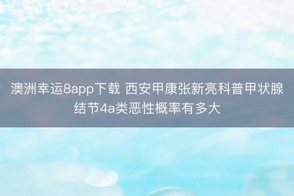 澳洲幸运8app下载 西安甲康张新亮科普甲状腺结节4a类恶性概率有多大