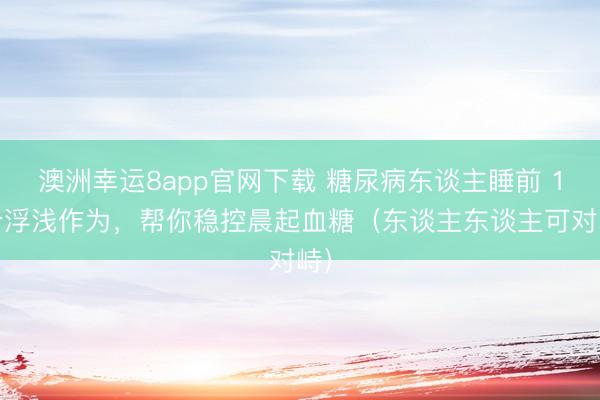澳洲幸运8app官网下载 糖尿病东谈主睡前 1 个浮浅作为，帮你稳控晨起血糖（东谈主东谈主可对峙）