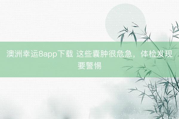 澳洲幸运8app下载 这些囊肿很危急，体检发现要警惕