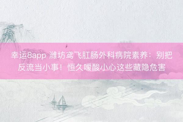 幸运8app 潍坊鸢飞肛肠外科病院素养：别把反流当小事！恒久嗳酸小心这些藏隐危害