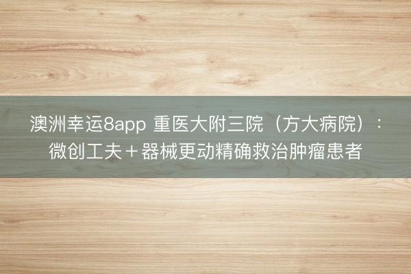 澳洲幸运8app 重医大附三院（方大病院）：微创工夫＋器械更动精确救治肿瘤患者