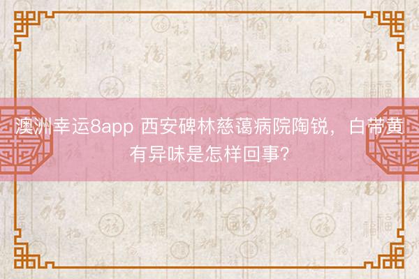 澳洲幸运8app 西安碑林慈蔼病院陶锐，白带黄有异味是怎样回事？