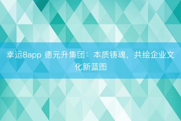 幸运8app 德元升集团：本质铸魂，共绘企业文化新蓝图