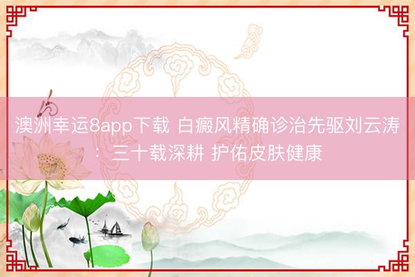 澳洲幸运8app下载 白癜风精确诊治先驱刘云涛：三十载深耕 护佑皮肤健康