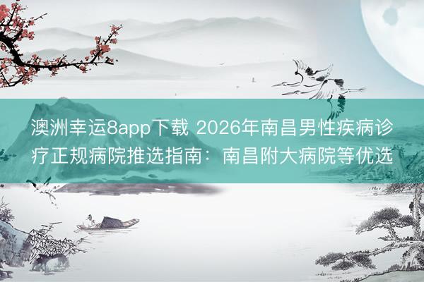 澳洲幸运8app下载 2026年南昌男性疾病诊疗正规病院推选指南：南昌附大病院等优选