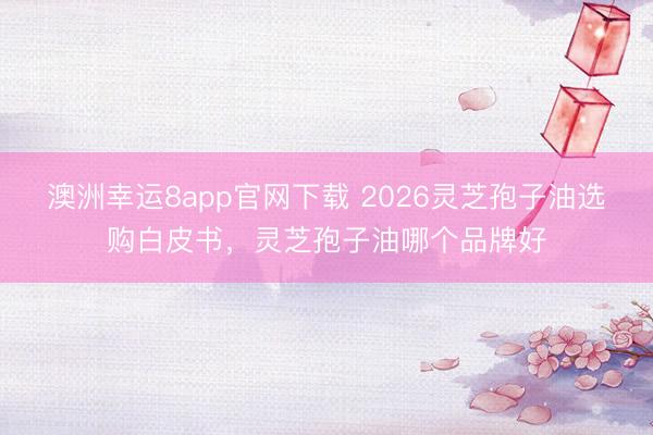 澳洲幸运8app官网下载 2026灵芝孢子油选购白皮书，灵芝孢子油哪个品牌好