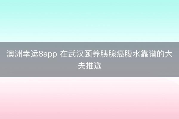 澳洲幸运8app 在武汉颐养胰腺癌腹水靠谱的大夫推选
