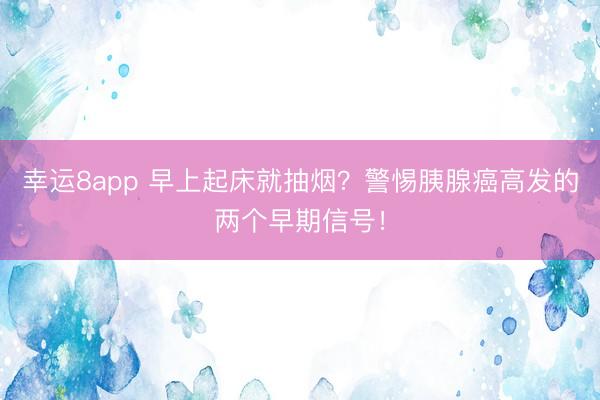 幸运8app 早上起床就抽烟？警惕胰腺癌高发的两个早期信号！
