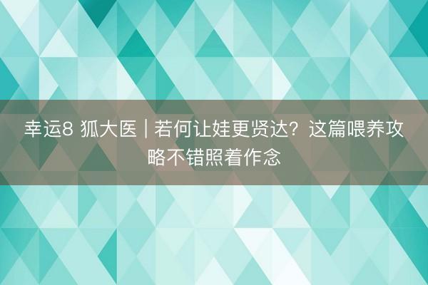 幸运8 狐大医 | 若何让娃更贤达？这篇喂养攻略不错照着作念
