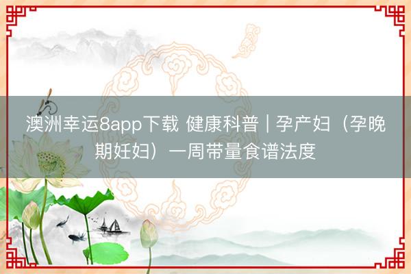 澳洲幸运8app下载 健康科普 | 孕产妇（孕晚期妊妇）一周带量食谱法度