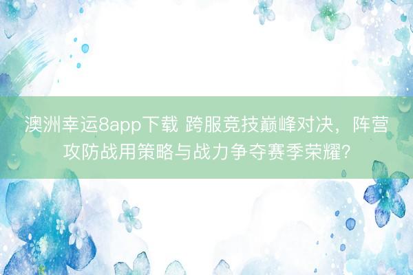 澳洲幸运8app下载 跨服竞技巅峰对决,阵营攻防战用策略与战力争夺赛季荣耀?