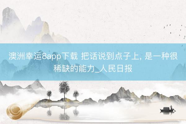 澳洲幸运8app下载 把话说到点子上, 是一种很稀缺的能力_人民日报