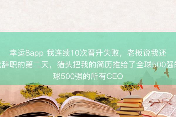 幸运8app 我连续10次晋升失败，老板说我还需磨练，我辞职的第二天，猎头把我的简历推给了全球500强的所有CEO