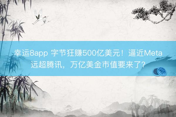幸运8app 字节狂赚500亿美元！逼近Meta远超腾讯，万亿美金市值要来了？