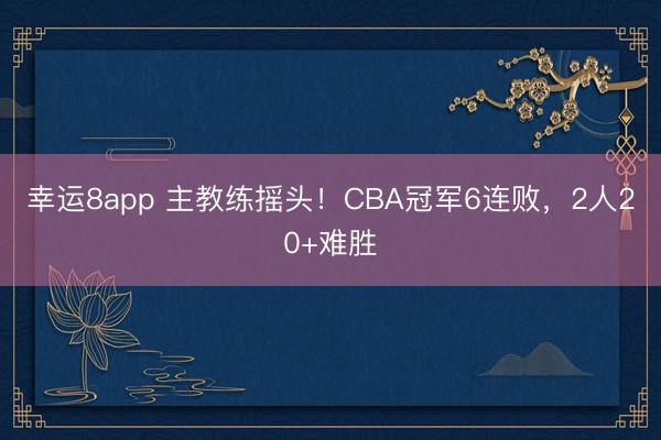 幸运8app 主教练摇头！CBA冠军6连败，2人20+难胜