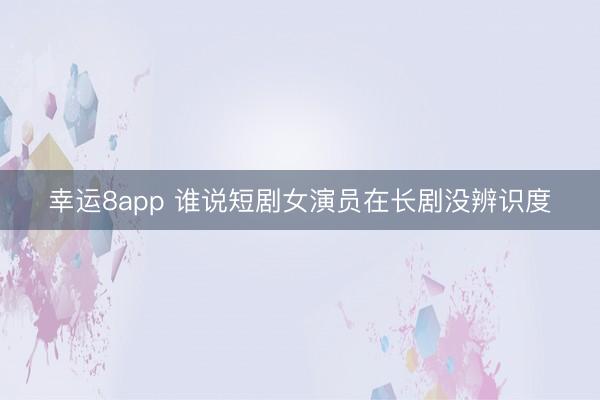 幸运8app 谁说短剧女演员在长剧没辨识度