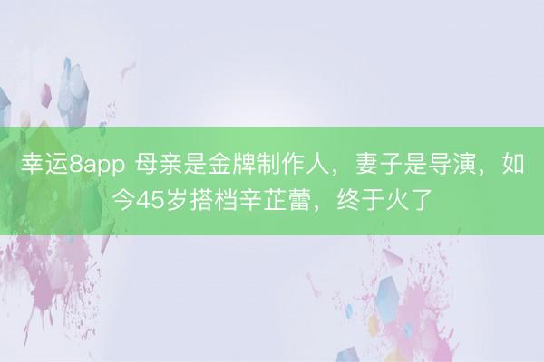 幸运8app 母亲是金牌制作人，妻子是导演，如今45岁搭档辛芷蕾，终于火了