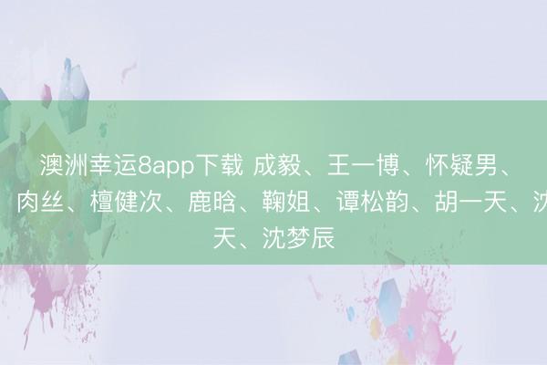 澳洲幸运8app下载 成毅、王一博、怀疑男、热巴、肉丝、檀健次、鹿晗、鞠姐、谭松韵、胡一天、沈梦辰
